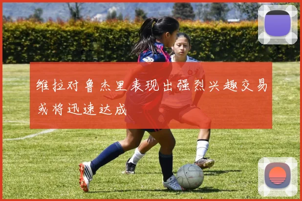 维拉对鲁杰里表现出强烈兴趣交易或将迅速达成