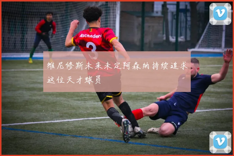 维尼修斯未来未定阿森纳持续追求这位天才球员
