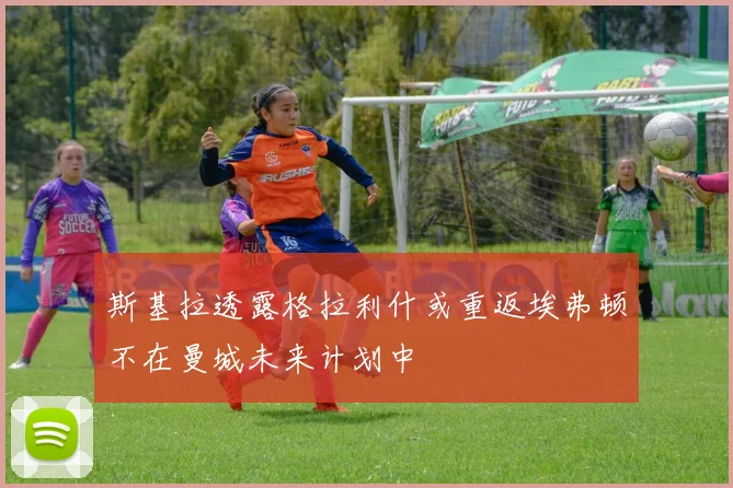 斯基拉透露格拉利什或重返埃弗顿不在曼城未来计划中