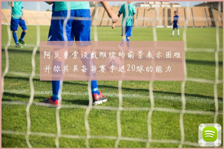 阿莫鲁索谈戴维续约前景表示困难并称其具备每赛季进20球的能力